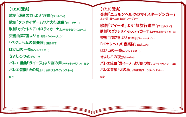 【13:30開演】　歌劇「運命の力」より[序曲](ヴェルディ)　歌劇「タンホイザー」より[大行進曲](ワーグナー)　歌劇「カヴァレリア・ルスティカーナ」より[間奏曲](マスカーニ)　交響曲第7番より 第1楽章(ベートーヴェン)「ベツヘレムの音楽隊」（青島広志）　はげ山の一夜(ムソルグスキー)　きよしこの夜(グルーバー)　バレエ組曲「ガイーヌ」より剣の舞(ハチャトゥリアン)　ほか　バレエ音楽「火の鳥」より抜粋(ストラヴィンスキー)　ほか　【17:30開演】　楽劇「ニュルンベルクのマイスタージンガー」より「第1幕への前奏曲」(ワーグナー)　歌劇「アイーダ」より「凱旋行進曲」(ヴェルディ)　　歌劇「カヴァレリア・ルスティカーナ」より「間奏曲」(マスカーニ)　交響曲第7番より 第1楽章(ベートーヴェン)「ベツヘレムの音楽隊」（青島広志）　はげ山の一夜(ムソルグスキー)　きよしこの夜(グルーバー)　バレエ組曲「ガイーヌ」より剣の舞(ハチャトゥリアン)ほか　バレエ音楽「火の鳥」より抜粋(ストラヴィンスキー)　ほか