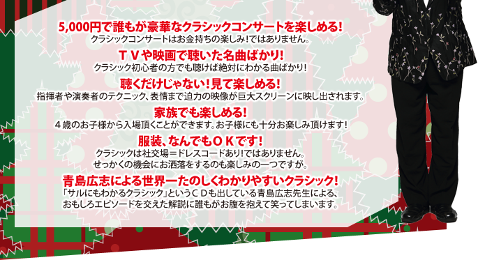 5,000円で誰もが豪華なクラシックコンサートを楽しめる！
クラシックコンサートはお金持ちの楽しみ！ではありません。
ＴＶや映画で聴いた名曲ばかり！
クラシック初心者の方でも聴けば絶対にわかる曲ばかり！
聴くだけじゃない！見て楽しめる！
指揮者や演奏者のテクニック、表情まで迫力の映像が巨大スクリーンに映し出されます。
家族でも楽しめる！
４歳のお子様から入場頂くことができます。お子様にも十分お楽しみ頂けます！
服装、なんでもＯＫです！
クラシックは社交場＝ドレスコードあり！ではありません。
せっかくの機会にお洒落をするのも楽しみの一つですが。
青島広志による世界一たのしくわかりやすいクラシック！
「サルにもわかるクラシック」というＣＤも出している青島広志先生による、
おもしろエピソードを交えた解説に誰もがお腹を抱えて笑ってしまいます。